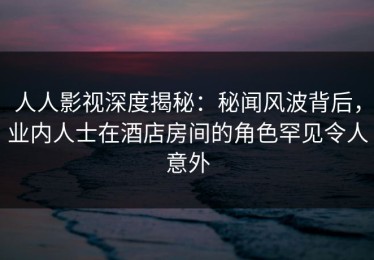 人人影视深度揭秘：秘闻风波背后，业内人士在酒店房间的角色罕见令人意外
