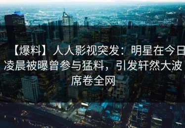 【爆料】人人影视突发：明星在今日凌晨被曝曾参与猛料，引发轩然大波席卷全网