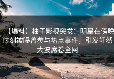 【爆料】柚子影视突发：明星在傍晚时刻被曝曾参与热点事件，引发轩然大波席卷全网