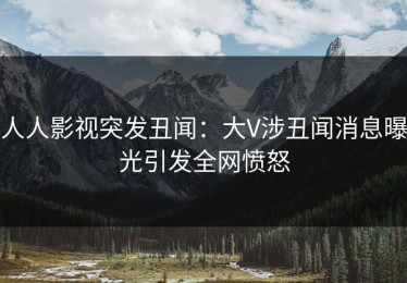 人人影视突发丑闻：大V涉丑闻消息曝光引发全网愤怒