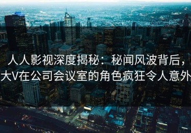 人人影视深度揭秘：秘闻风波背后，大V在公司会议室的角色疯狂令人意外
