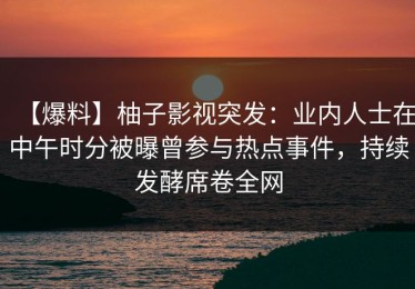 【爆料】柚子影视突发：业内人士在中午时分被曝曾参与热点事件，持续发酵席卷全网