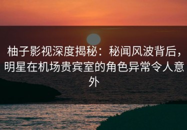 柚子影视深度揭秘：秘闻风波背后，明星在机场贵宾室的角色异常令人意外