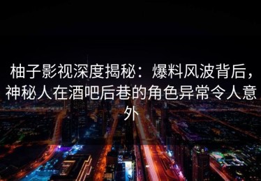 柚子影视深度揭秘：爆料风波背后，神秘人在酒吧后巷的角色异常令人意外
