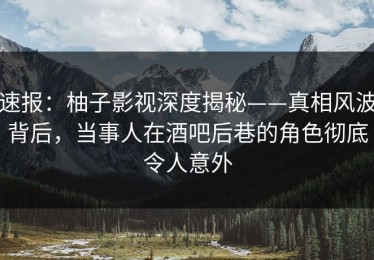 速报：柚子影视深度揭秘——真相风波背后，当事人在酒吧后巷的角色彻底令人意外