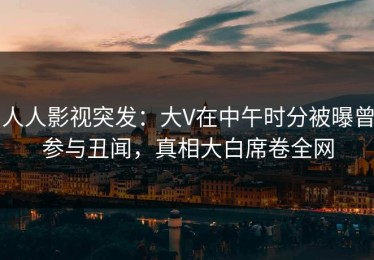 人人影视突发：大V在中午时分被曝曾参与丑闻，真相大白席卷全网