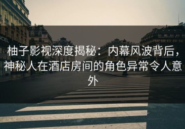 柚子影视深度揭秘：内幕风波背后，神秘人在酒店房间的角色异常令人意外