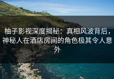 柚子影视深度揭秘：真相风波背后，神秘人在酒店房间的角色极其令人意外