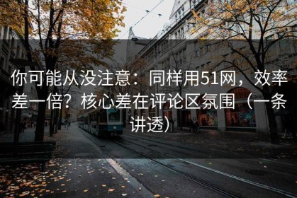 你可能从没注意：同样用51网，效率差一倍？核心差在评论区氛围（一条讲透）