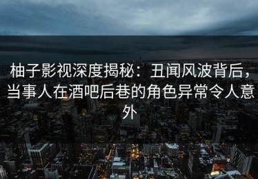 柚子影视深度揭秘：丑闻风波背后，当事人在酒吧后巷的角色异常令人意外