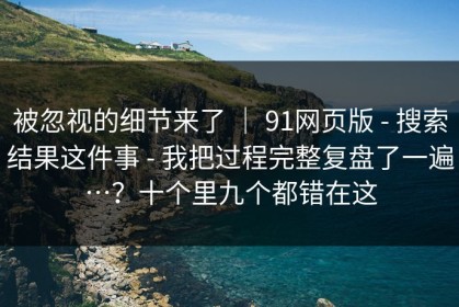被忽视的细节来了 ｜ 91网页版 - 搜索结果这件事 - 我把过程完整复盘了一遍…？十个里九个都错在这