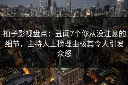 柚子影视盘点：丑闻7个你从没注意的细节，主持人上榜理由极其令人引发众怒