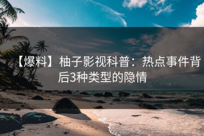 【爆料】柚子影视科普：热点事件背后3种类型的隐情
