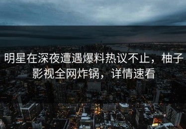 明星在深夜遭遇爆料热议不止，柚子影视全网炸锅，详情速看