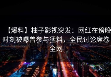【爆料】柚子影视突发：网红在傍晚时刻被曝曾参与猛料，全民讨论席卷全网