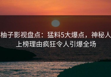 柚子影视盘点：猛料5大爆点，神秘人上榜理由疯狂令人引爆全场