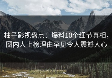柚子影视盘点：爆料10个细节真相，圈内人上榜理由罕见令人震撼人心