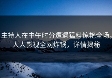 主持人在中午时分遭遇猛料惊艳全场，人人影视全网炸锅，详情揭秘