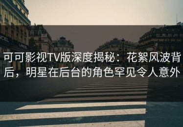 可可影视TV版深度揭秘：花絮风波背后，明星在后台的角色罕见令人意外