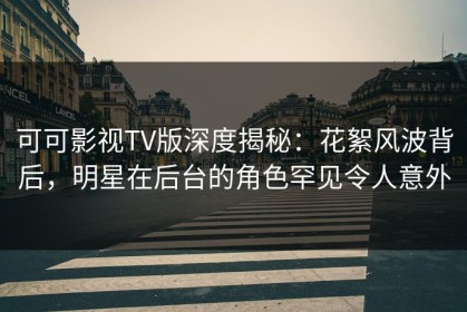 可可影视TV版深度揭秘：花絮风波背后，明星在后台的角色罕见令人意外