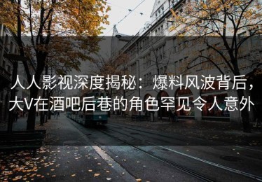 人人影视深度揭秘：爆料风波背后，大V在酒吧后巷的角色罕见令人意外