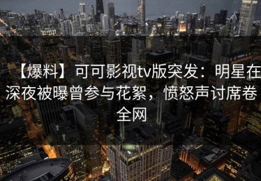 【爆料】可可影视tv版突发：明星在深夜被曝曾参与花絮，愤怒声讨席卷全网