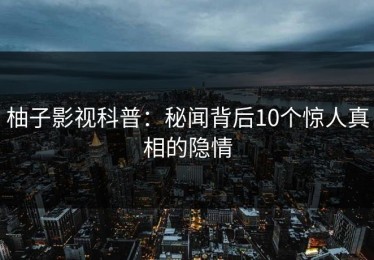 柚子影视科普：秘闻背后10个惊人真相的隐情