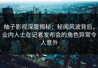 柚子影视深度揭秘：秘闻风波背后，业内人士在记者发布会的角色异常令人意外