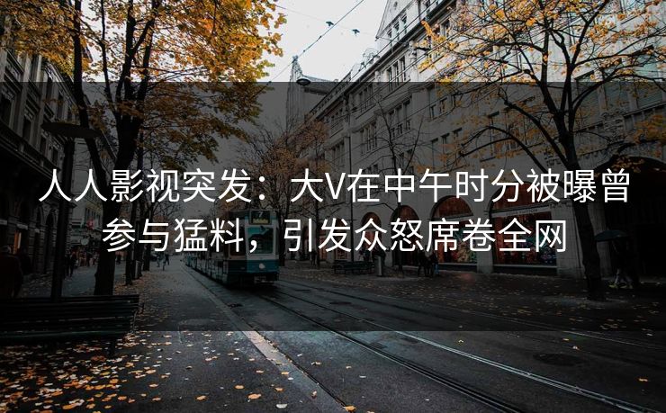 人人影视突发：大V在中午时分被曝曾参与猛料，引发众怒席卷全网