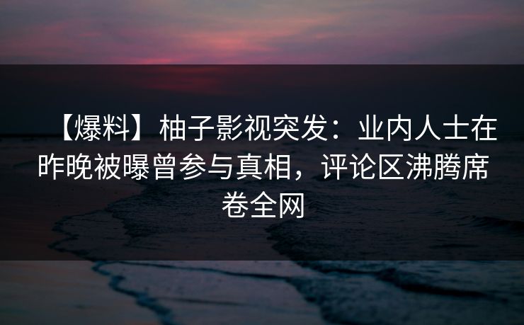 【爆料】柚子影视突发：业内人士在昨晚被曝曾参与真相，评论区沸腾席卷全网