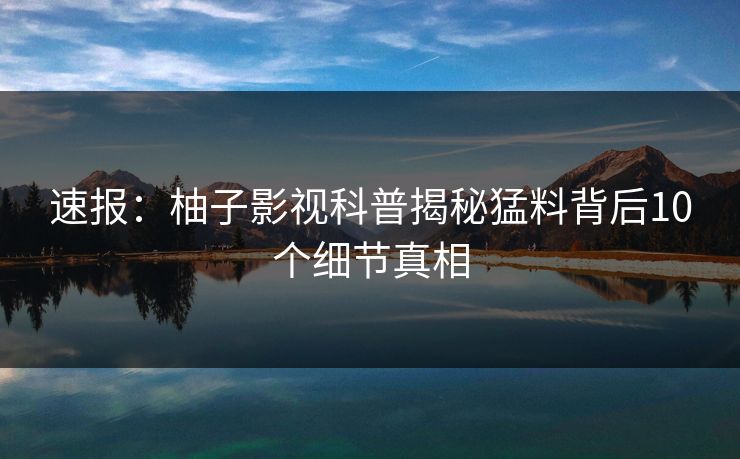 速报：柚子影视科普揭秘猛料背后10个细节真相