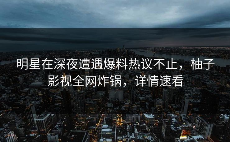 明星在深夜遭遇爆料热议不止，柚子影视全网炸锅，详情速看