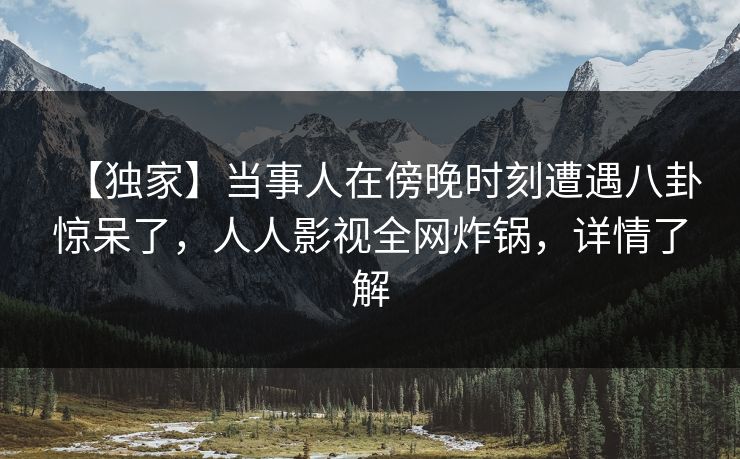 【独家】当事人在傍晚时刻遭遇八卦惊呆了,人人影视全网炸锅,详情了解 【独家】当事人在傍晚时刻遭遇八卦惊呆了,人人影视全网炸锅,详情了解