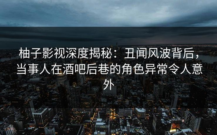 柚子影视深度揭秘：丑闻风波背后，当事人在酒吧后巷的角色异常令人意外