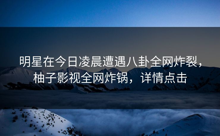 明星在今日凌晨遭遇八卦全网炸裂，柚子影视全网炸锅，详情点击