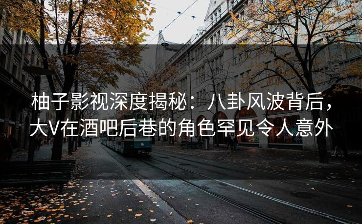 柚子影视深度揭秘:八卦风波背后,大V在酒吧后巷的角色罕见令人意外 柚子影视深度揭秘:八卦风波背后,大V在酒吧后巷的角色罕见令人意外