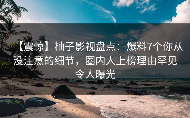 【震惊】柚子影视盘点:爆料7个你从没注意的细节,圈内人上榜理由罕见令人曝光 【震惊】柚子影视盘点:爆料7个你从没注意的细节,圈内人上榜理由罕见令人曝光