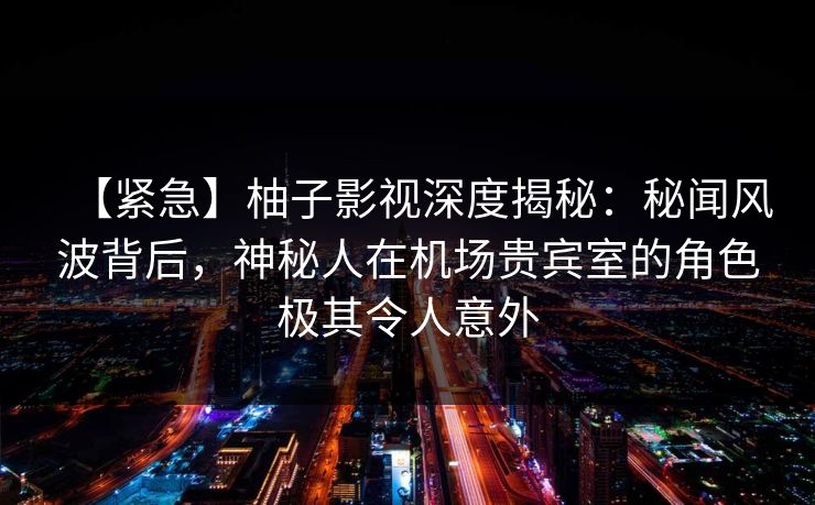 【紧急】柚子影视深度揭秘：秘闻风波背后，神秘人在机场贵宾室的角色极其令人意外
