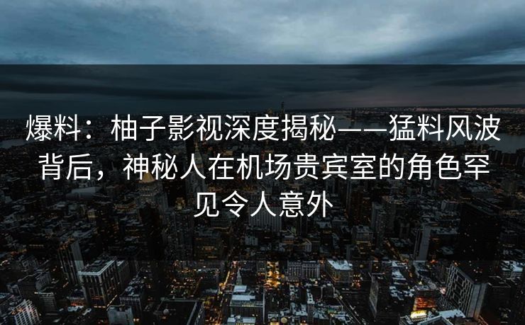 爆料：柚子影视深度揭秘——猛料风波背后，神秘人在机场贵宾室的角色罕见令人意外