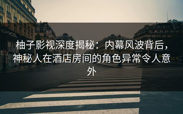 柚子影视深度揭秘：内幕风波背后，神秘人在酒店房间的角色异常令人意外