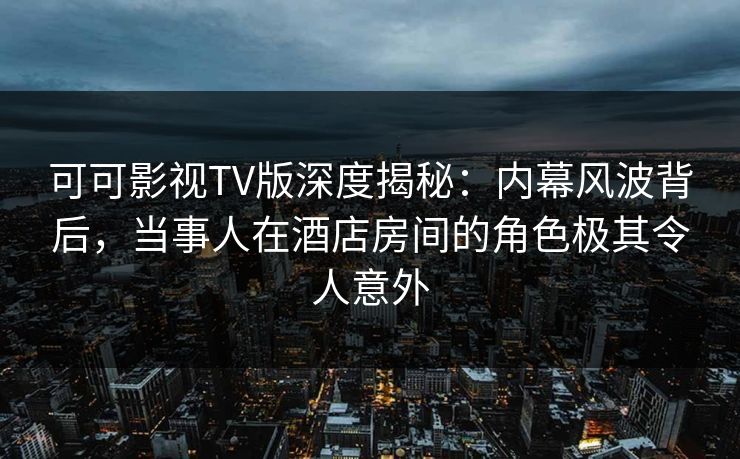可可影视TV版深度揭秘：内幕风波背后，当事人在酒店房间的角色极其令人意外
