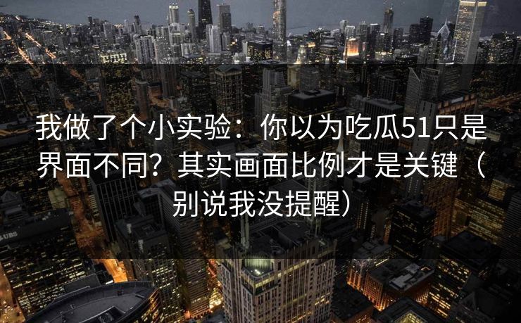 我做了个小实验：你以为吃瓜51只是界面不同？其实画面比例才是关键（别说我没提醒）