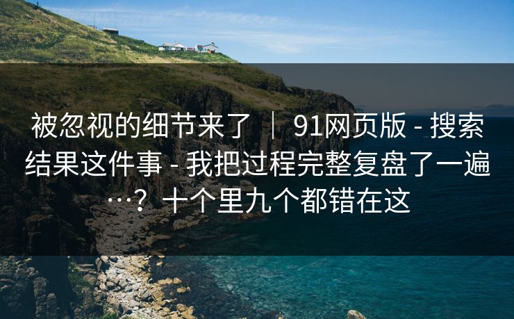 被忽视的细节来了 | 91网页版 - 搜索结果这件事 - 我把过程完整复盘了一遍…?十个里九个都错在这 被忽视的细节来了 | 91网页版 - 搜索结果这件事 - 我把过程完整复盘了一遍…?十个里九个都错在这