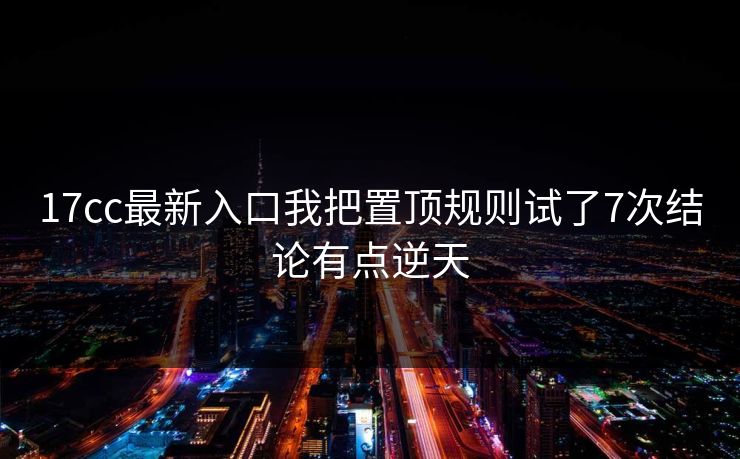 17cc最新入口我把置顶规则试了7次结论有点逆天