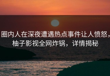 圈内人在深夜遭遇热点事件让人愤怒，柚子影视全网炸锅，详情揭秘