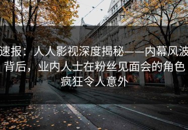 速报：人人影视深度揭秘——内幕风波背后，业内人士在粉丝见面会的角色疯狂令人意外