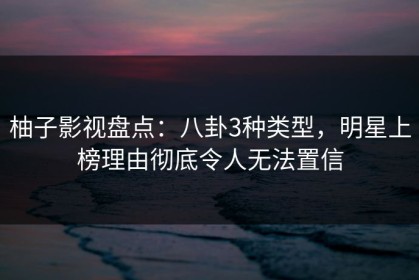 柚子影视盘点：八卦3种类型，明星上榜理由彻底令人无法置信