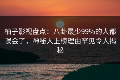 柚子影视盘点：八卦最少99%的人都误会了，神秘人上榜理由罕见令人揭秘