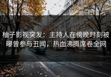 柚子影视突发：主持人在傍晚时刻被曝曾参与丑闻，热血沸腾席卷全网