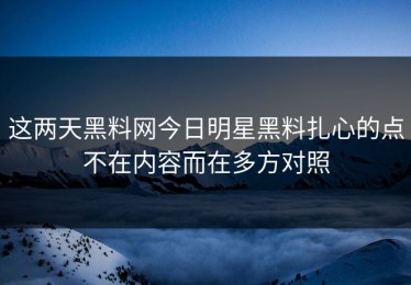 这两天黑料网今日明星黑料扎心的点不在内容而在多方对照